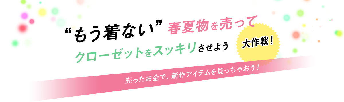 “もう着ない”春夏物を売ってクローゼットをスッキリさせよう大作戦！ 売ったお金で、新作アイテムを買っちゃおう！